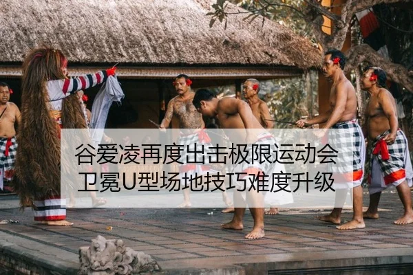 谷爱凌再度出击极限运动会 卫冕U型场地技巧难度升级